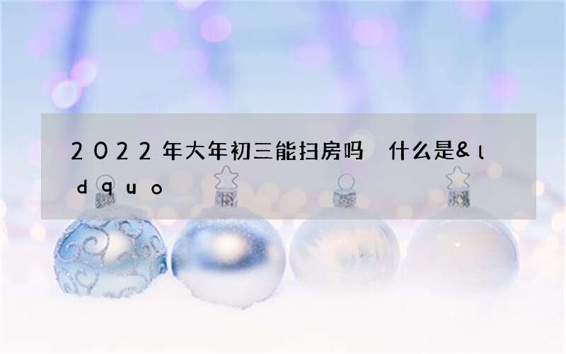 2022年大年初三能扫房吗 什么是&ldquo;扫穷鬼&rdquo;
